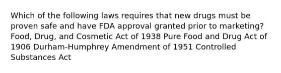 Which of the following laws requires that new drugs must be proven safe and have FDA approval granted prior to marketing? Food, Drug, and Cosmetic Act of 1938 Pure Food and Drug Act of 1906 Durham-Humphrey Amendment of 1951 Controlled Substances Act