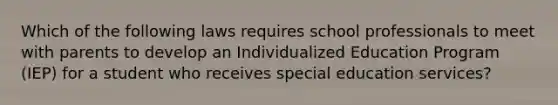 Which of the following laws requires school professionals to meet with parents to develop an Individualized Education Program (IEP) for a student who receives special education services?