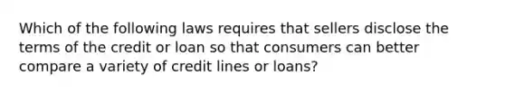 Which of the following laws requires that sellers disclose the terms of the credit or loan so that consumers can better compare a variety of credit lines or loans?