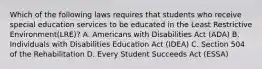 Which of the following laws requires that students who receive special education services to be educated in the Least Restrictive Environment(LRE)? A. Americans with Disabilities Act (ADA) B. Individuals with Disabilities Education Act (IDEA) C. Section 504 of the Rehabilitation D. Every Student Succeeds Act (ESSA)