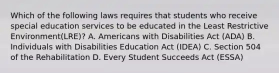 Which of the following laws requires that students who receive special education services to be educated in the Least Restrictive Environment(LRE)? A. Americans with Disabilities Act (ADA) B. Individuals with Disabilities Education Act (IDEA) C. Section 504 of the Rehabilitation D. Every Student Succeeds Act (ESSA)