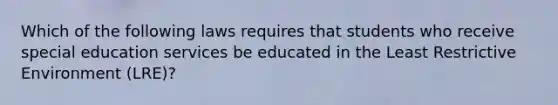 Which of the following laws requires that students who receive special education services be educated in the Least Restrictive Environment (LRE)?