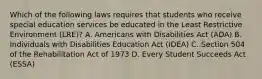 Which of the following laws requires that students who receive special education services be educated in the Least Restrictive Environment (LRE)? A. Americans with Disabilities Act (ADA) B. Individuals with Disabilities Education Act (IDEA) C. Section 504 of the Rehabilitation Act of 1973 D. Every Student Succeeds Act (ESSA)