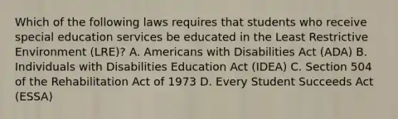 Which of the following laws requires that students who receive special education services be educated in the Least Restrictive Environment (LRE)? A. Americans with Disabilities Act (ADA) B. Individuals with Disabilities Education Act (IDEA) C. Section 504 of the Rehabilitation Act of 1973 D. Every Student Succeeds Act (ESSA)