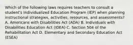 Which of the following laws requires teachers to consult a student's Individualized Education Program (IEP) when planning instructional strategies, activities, resources, and assessments? A. Americans with Disabilities Act (ADA) B. Individuals with Disabilities Education Act (IDEA) C. Section 504 of the Rehabilitation Act D. Elementary and Secondary Education Act (ESEA)