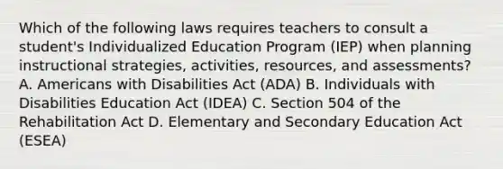 Which of the following laws requires teachers to consult a student's Individualized Education Program (IEP) when planning instructional strategies, activities, resources, and assessments? A. Americans with Disabilities Act (ADA) B. Individuals with Disabilities Education Act (IDEA) C. Section 504 of the Rehabilitation Act D. Elementary and Secondary Education Act (ESEA)