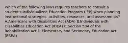 Which of the following laws requires teachers to consult a student's Individualized Education Program (IEP) when planning instructional strategies, activities, resources, and assessments? A.Americans with Disabilities Act (ADA) B.Individuals with Disabilities Education Act (IDEA) C.Section 504 of the Rehabilitation Act D.Elementary and Secondary Education Act (ESEA)