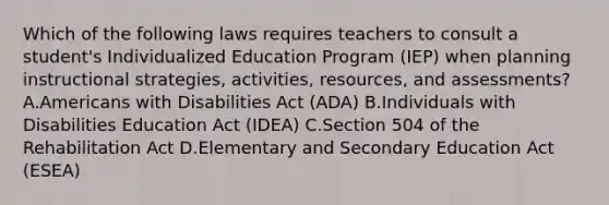 Which of the following laws requires teachers to consult a student's Individualized Education Program (IEP) when planning instructional strategies, activities, resources, and assessments? A.Americans with Disabilities Act (ADA) B.Individuals with Disabilities Education Act (IDEA) C.Section 504 of the Rehabilitation Act D.Elementary and Secondary Education Act (ESEA)