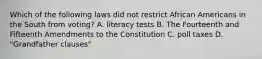 Which of the following laws did not restrict African Americans in the South from voting? A. literacy tests B. The Fourteenth and Fifteenth Amendments to the Constitution C. poll taxes D. "Grandfather clauses"