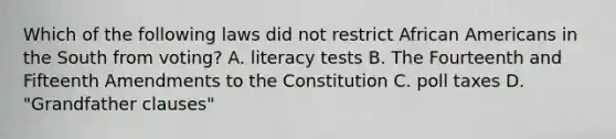 Which of the following laws did not restrict African Americans in the South from voting? A. literacy tests B. The Fourteenth and Fifteenth Amendments to the Constitution C. poll taxes D. "Grandfather clauses"