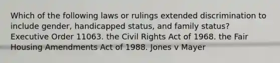 Which of the following laws or rulings extended discrimination to include gender, handicapped status, and family status? Executive Order 11063. the Civil Rights Act of 1968. the Fair Housing Amendments Act of 1988. Jones v Mayer