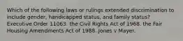 Which of the following laws or rulings extended discrimination to include gender, handicapped status, and family status? Executive Order 11063. the Civil Rights Act of 1968. the Fair Housing Amendments Act of 1988. Jones v Mayer.