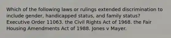 Which of the following laws or rulings extended discrimination to include gender, handicapped status, and family status? Executive Order 11063. the Civil Rights Act of 1968. the Fair Housing Amendments Act of 1988. Jones v Mayer.