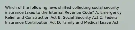 Which of the following laws shifted collecting social security insurance taxes to the Internal Revenue Code? A. Emergency Relief and Construction Act B. Social Security Act C. Federal Insurance Contribution Act D. Family and Medical Leave Act