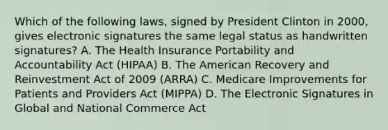 Which of the following laws, signed by President Clinton in 2000, gives electronic signatures the same legal status as handwritten signatures? A. The Health Insurance Portability and Accountability Act (HIPAA) B. The American Recovery and Reinvestment Act of 2009 (ARRA) C. Medicare Improvements for Patients and Providers Act (MIPPA) D. The Electronic Signatures in Global and National Commerce Act