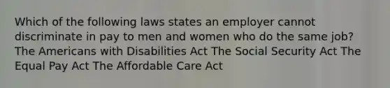 Which of the following laws states an employer cannot discriminate in pay to men and women who do the same job? The Americans with Disabilities Act The Social Security Act The Equal Pay Act The Affordable Care Act