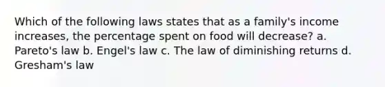 Which of the following laws states that as a family's income increases, the percentage spent on food will decrease? a. Pareto's law b. Engel's law c. The law of diminishing returns d. Gresham's law