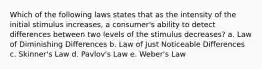 Which of the following laws states that as the intensity of the initial stimulus increases, a consumer's ability to detect differences between two levels of the stimulus decreases? a. Law of Diminishing Differences b. Law of Just Noticeable Differences c. Skinner's Law d. Pavlov's Law e. Weber's Law