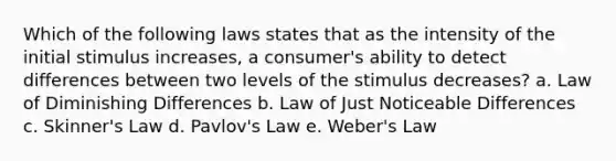 Which of the following laws states that as the intensity of the initial stimulus increases, a consumer's ability to detect differences between two levels of the stimulus decreases? a. Law of Diminishing Differences b. Law of Just Noticeable Differences c. Skinner's Law d. Pavlov's Law e. Weber's Law