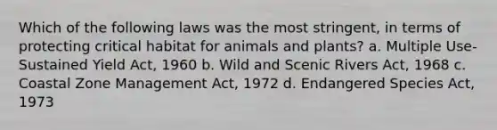 Which of the following laws was the most stringent, in terms of protecting critical habitat for animals and plants? a. Multiple Use-Sustained Yield Act, 1960 b. Wild and Scenic Rivers Act, 1968 c. Coastal Zone Management Act, 1972 d. Endangered Species Act, 1973