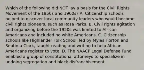 Which of the following did NOT lay a basis for the Civil Rights Movement of the 1950s and 1960s? A. Citizenship schools helped to discover local community leaders who would become civil rights pioneers, such as Rosa Parks. B. Civil rights agitation and organizing before the 1950s was limited to African Americans and included no white Americans. C. Citizenship schools like Highlander Folk School, led by Myles Horton and Septima Clark, taught reading and writing to help African Americans register to vote. D. The NAACP Legal Defense Fund enabled a group of constitutional attorneys to specialize in undoing segregation and black disfranchisement.