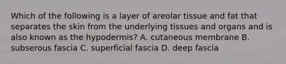 Which of the following is a layer of areolar tissue and fat that separates the skin from the underlying tissues and organs and is also known as the hypodermis? A. cutaneous membrane B. subserous fascia C. superficial fascia D. deep fascia