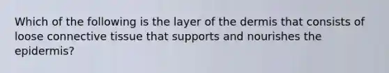 Which of the following is the layer of the dermis that consists of loose connective tissue that supports and nourishes the epidermis?