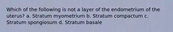 Which of the following is not a layer of the endometrium of the uterus? a. Stratum myometrium b. Stratum compactum c. Stratum spongiosum d. Stratum basale