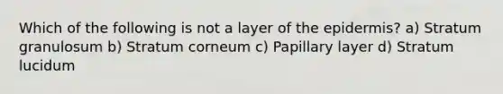 Which of the following is not a layer of the epidermis? a) Stratum granulosum b) Stratum corneum c) Papillary layer d) Stratum lucidum