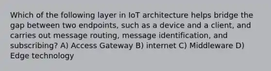 Which of the following layer in IoT architecture helps bridge the gap between two endpoints, such as a device and a client, and carries out message routing, message identification, and subscribing? A) Access Gateway B) internet C) Middleware D) Edge technology