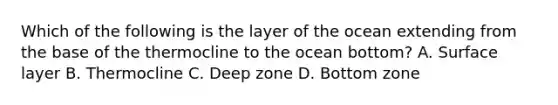 Which of the following is the layer of the ocean extending from the base of the thermocline to the ocean bottom? A. Surface layer B. Thermocline C. Deep zone D. Bottom zone