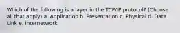 Which of the following is a layer in the TCP/IP protocol? (Choose all that apply) a. Application b. Presentation c. Physical d. Data Link e. Internetwork