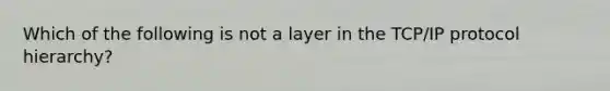 Which of the following is not a layer in the TCP/IP protocol hierarchy?