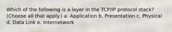 Which of the following is a layer in the TCP/IP protocol stack? (Choose all that apply.) a. Application b. Presentation c. Physical d. Data Link e. Internetwork