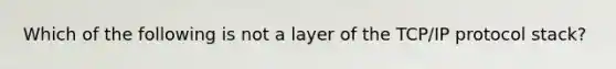 Which of the following is not a layer of the TCP/IP protocol stack?