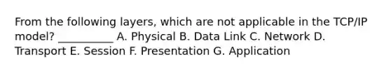 From the following layers, which are not applicable in the TCP/IP model? __________ A. Physical B. Data Link C. Network D. Transport E. Session F. Presentation G. Application