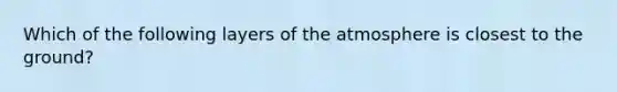 Which of the following layers of the atmosphere is closest to the ground?