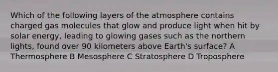 Which of the following layers of the atmosphere contains charged gas molecules that glow and produce light when hit by solar energy, leading to glowing gases such as the northern lights, found over 90 kilometers above Earth's surface? A Thermosphere B Mesosphere C Stratosphere D Troposphere