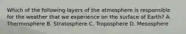 Which of the following layers of the atmosphere is responsible for the weather that we experience on the surface of Earth? A. Thermosphere B. Stratosphere C. Troposphere D. Mesosphere