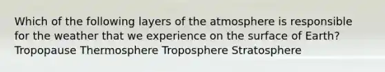 Which of the following layers of the atmosphere is responsible for the weather that we experience on the surface of Earth? Tropopause Thermosphere Troposphere Stratosphere