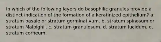 In which of the following layers do basophilic granules provide a distinct indication of the formation of a keratinized epithelium? a. stratum basale or stratum germinativum. b. stratum spinosum or stratum Malpighii. c. stratum granulosum. d. stratum lucidum. e. stratum corneum.