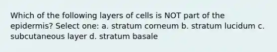 Which of the following layers of cells is NOT part of the epidermis? Select one: a. stratum corneum b. stratum lucidum c. subcutaneous layer d. stratum basale