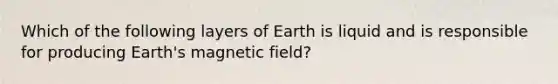 Which of the following layers of Earth is liquid and is responsible for producing Earth's magnetic field?