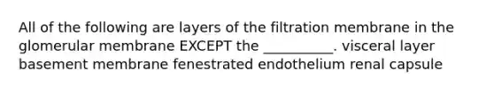 All of the following are layers of the filtration membrane in the glomerular membrane EXCEPT the __________. visceral layer basement membrane fenestrated endothelium renal capsule