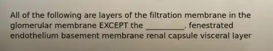 All of the following are layers of the filtration membrane in the glomerular membrane EXCEPT the __________. fenestrated endothelium basement membrane renal capsule visceral layer