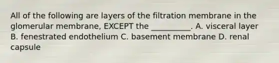 All of the following are layers of the filtration membrane in the glomerular membrane, EXCEPT the __________. A. visceral layer B. fenestrated endothelium C. basement membrane D. renal capsule