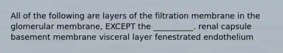 All of the following are layers of the filtration membrane in the glomerular membrane, EXCEPT the __________. renal capsule basement membrane visceral layer fenestrated endothelium