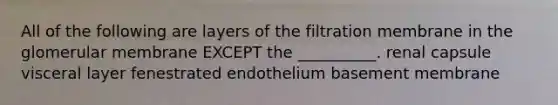 All of the following are layers of the filtration membrane in the glomerular membrane EXCEPT the __________. renal capsule visceral layer fenestrated endothelium basement membrane