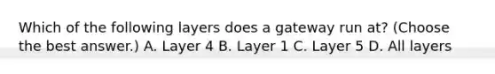 Which of the following layers does a gateway run at? (Choose the best answer.) A. Layer 4 B. Layer 1 C. Layer 5 D. All layers