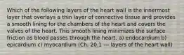 Which of the following layers of the heart wall is the innermost layer that overlays a thin layer of connective tissue and provides a smooth lining for the chambers of the heart and covers the valves of the heart. This smooth lining minimizes the surface friction as blood passes through the heart. a) endocardium b) epicardium c) myocardium (Ch. 20.1 --- layers of the heart wall)